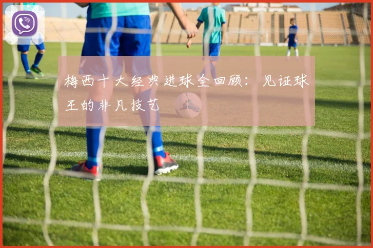 梅西十大经典进球全回顾：见证球王的非凡技艺