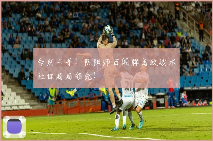 告别卡手！阴阳师百闻牌高效战术让你局局领先！