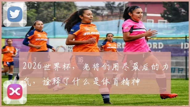 2026世界杯，老将们用尽最后的力气，诠释了什么是体育精神