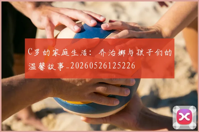 C罗的家庭生活：乔治娜与孩子们的温馨故事_20260526125226